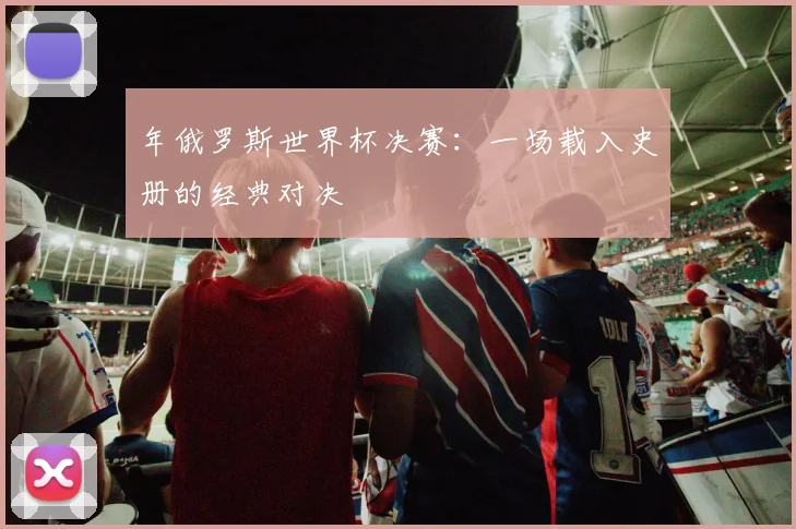 年俄罗斯世界杯决赛:一场载入史册的经典对决