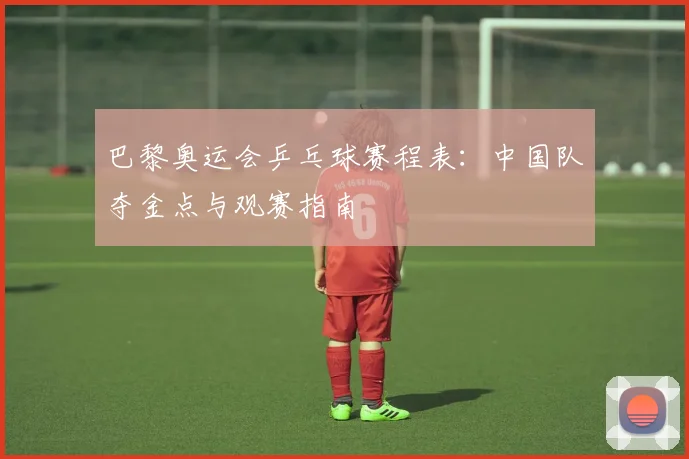 巴黎奥运会乒乓球赛程表：中国队夺金点与观赛指南