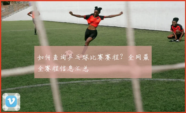 如何查询乒乓球比赛赛程?全网最全赛程信息汇总